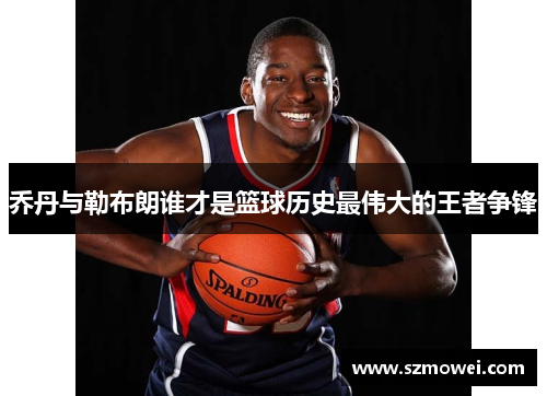 乔丹与勒布朗谁才是篮球历史最伟大的王者争锋