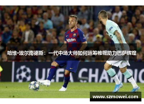 哈维·埃尔南德斯：一代中场大师如何运筹帷幄助力巴萨辉煌
