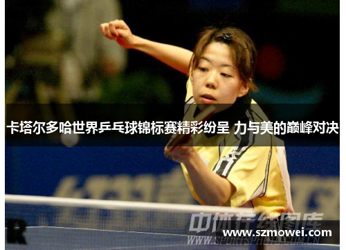 卡塔尔多哈世界乒乓球锦标赛精彩纷呈 力与美的巅峰对决