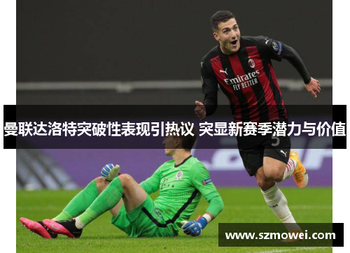 曼联达洛特突破性表现引热议 突显新赛季潜力与价值